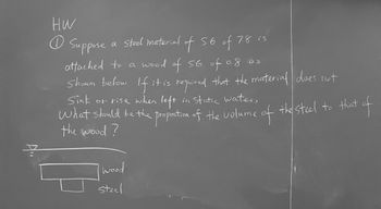 ### Homework Assignment

**Problem 1**

Suppose a steel material with a specific gravity (S.G.) of 7.8 is attached to a wood with a specific gravity of 0.8 as shown below. If it is required that the material does not sink or rise when left in static water, what should be the proportion of the volume of the steel to that of the wood?

**Diagram Explanation**

The diagram below illustrates two blocks, one labeled "wood" on top and the other labeled "steel" attached underneath. This represents how the two materials are combined and the scenario in which they are placed in water. To achieve neutral buoyancy, the volume proportion must be calculated based on their specific gravities.