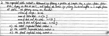 2. The suspended solids content is determined by filtering a portion of sample them a glan-fiber fitter
disk, drying the disk at 105°C., and igotting the verdhe by plossing the dried couple
in a ruffle fuma
at stic. The forbaing mames are rewrited:
volume of sample: 30 mL
mans of filter disk: 0-1170 g
amass of dock and dry soAds: 0.1278 g
mass of disk and iquated
solids= 0,12489
a) the total suspended solids content is
b) the volatite suspended solids content is
c) the fixed suspended solids content is