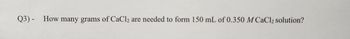 **Question 3:**

How many grams of \( \text{CaCl}_2 \) are needed to form 150 mL of 0.350 M \( \text{CaCl}_2 \) solution?