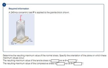 Required Information
A 240-kip concentric load P is applied to the granite block shown.
6 t
6 m.
Determine the resulting maximum value of the normal stress. Specify the orientation of the plane on which these
maximum values occur.
The resulting maximum value of the tensile stress is
The resulting maximum value of the compressive stress is
ksl at 8-1
ksl at 8=