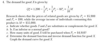 4. The demand for good Xis given by
Q=1,200-P P+1 P,-8P, +11 M
8P₂+
10
Research shows that the prices of related goods are given by Py = $5,900
and P, = $90, while the average income of individuals consuming this
product is M = $55,000.
a. Indicate whether goods Y and Z are substitutes or complements for good X.
b. Is X an inferior or a normal good?
c. How many units of good X will be purchased when Px = $4,910?
d. Determine the demand function and inverse demand function for good X.
Graph the demand curve for good X.