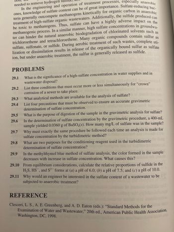 **Understanding Sulfate Concentration in Water Supplies and Wastewater Management**

High sulfate concentration in water supplies and wastewater is a critical concern in environmental engineering due to its impacts on treatment processes, corrosion, and organic matter degradation. Here are some key points and problems to consider regarding sulfate concentrations:

**Key Concepts**

1. **Significance of High-Sulfate Concentration:**  
   High-sulfate levels can disrupt methanogenic processes in wastewater treatment. Sulfate-reducing bacteria can hinder methanogenesis, leading to challenges in the anaerobic degradation of chlorinated solvents.

2. **Impact on Wastewater Treatment:**  
   The presence of sulfate affects both aerobic and anaerobic treatment processes, releasing sulfur mostly as sulfide. This impacts treatment efficacy and requires specialized handling to avoid inhibiting microbial processes.

**Problems for Exploration**

29.1 Explore the implications of high sulfate levels in water supplies and how they affect wastewater disposal.

29.2 Identify the simultaneous conditions required for "crown" corrosion in sewers.

29.3 Review the analytical methods available for sulfate analysis in water samples.

29.4 Discuss precautions necessary to ensure accurate sulfate gravimetric analysis.

29.5 Identify the purpose of digestion in sulfate gravimetric analysis.

29.6 Calculate sulfate concentration in a sample given gravimetric data.

29.7 Understand the necessity for consistent procedural methods in turbimetric sulfate analysis.

29.8 Examine the role of conditioning reagents in sulfate turbimetric determinations.

29.9 Analyze why the methylthymol blue method changes color with increased sulfate.

29.10 Calculate sulfide proportions at varying pH levels using equilibrium considerations.

29.11 Determine the reasons an engineer would focus on sulfate content in anaerobic wastewater treatment.

**Research Reference**

Clesceri, L. S., A. E. Greenberg, and A. D. Eaton (eds.): “Standard Methods for the Examination of Water and Wastewater,” 20th ed., American Public Health Association, Washington, DC, 1998.

These problems and concepts provide a basis for understanding the environmental implications and treatment challenges associated with sulfate in water systems. Proper analysis and management are essential for effective wastewater treatment and environmental protection.