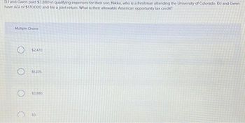 DJ and Gwen paid $3,880 in qualifying expenses for their son, Nikko, who is a freshman attending the University of Colorado. DJ and Gwen
have AGI of $170,000 and file a joint return. What is their allowable American opportunity tax credit?
Multiple Choice
O $2,470
O $1.235
O $3,880
$0.