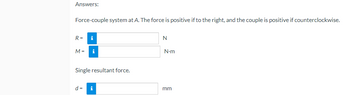 Answers:
Force-couple system at A. The force is positive if to the right, and the couple is positive if counterclockwise.
R= i
N
M = i
Single resultant force.
d =
i
N-m
mm