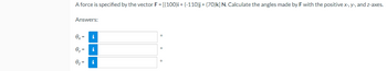 A force is specified by the vector F = [(100)i + (-110)j + (70)k] N. Calculate the angles made by F with the positive x-, y-, and z-axes.
Answers:
ex=
i
0
0y =
i
0₂ = i
O