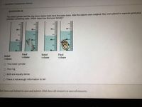 * Question Completion Status:
QUESTION 35
The metal cylinder and the ring shown below both have the same mass. After the objects were weighed, they were placed in separate graduated
cylinders containing water. Which object has the lower density?
30-
30-
70-
70-
60-
60
20
10-
50-
Initial
volume
Final
volume
Initial
volume
Final
volume
O The metal cylinder
O The ring
O Both are equally dense
O There is not enough information to tell
lick Save and Submit to save and submit. Click Save All Answers to save all answers.

