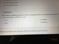 O D. SrHCI (aq) and H20 (1)
E. SrO (s) and HCIO (aq)
QUESTION 16
Which species is undergoing oxidation and which is undergoing reduction in the following redox reaction?
2 Al (5) + 3 Cu2* (aq) – 2 Al3* (aq) + 3 Cu (s)
v Al
A. oxidation
v Cu
B. reduction
lick Save and Submit to save and submit. Click Save All Answers to save all answers.
DELL
