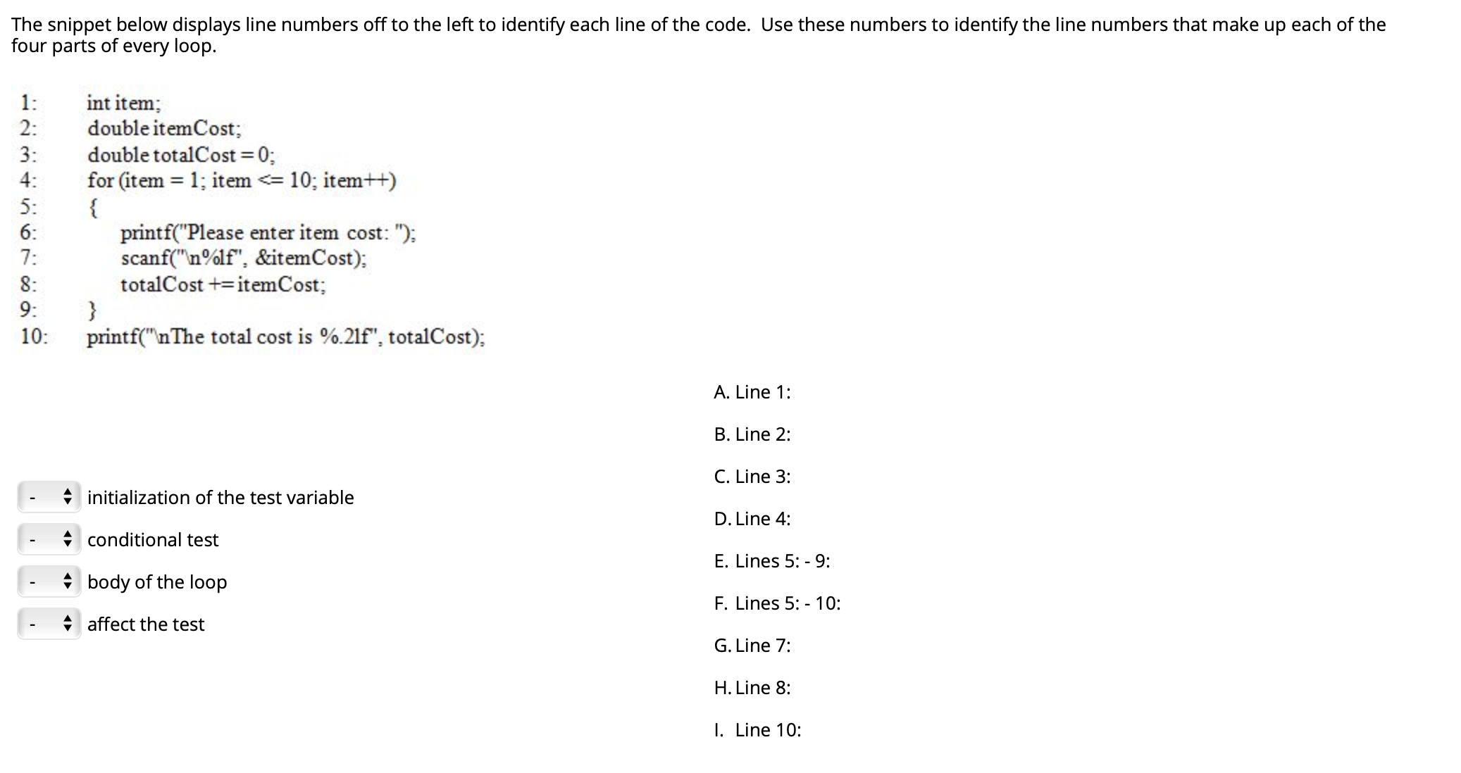 The snippet below displays line numbers off to the left to identify each line of the code. Use these numbers to identify the line numbers that make up each of the
four parts of every loop.
int item;
double itemCost;
1:
2:
double totalCost =0;
for (item = 1; item <= 10; item++)
{
printf("Please enter item cost: ");
scanf("n%lf", &itemCost);
totalCost += itemCost;
3:
4:
5:
6:
7:
8:
9:
10:
printf("nThe total cost is %.21f", totalCost);
A. Line 1:
B. Line 2:
C. Line 3:
initialization of the test variable
D. Line 4:
conditional test
E. Lines 5: -9:
body of the loop
F. Lines 5: - 10:
affect the test
G. Line 7:
H. Line 8:
I. Line 10:
