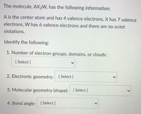 The molecule, AX2W, has the following information:
A is the center atom and has 4 valence electrons. X has 7 valence
electrons, W has 6 valence electrons and there are no octet
violations.
Identify the following:
1. Number of electron groups, domains, or clouds:
[ Select ]
2. Electronic geometry: [ Select ]
3. Molecular geometry (shape): [ Select ]
4. Bond angle: [Select ]
