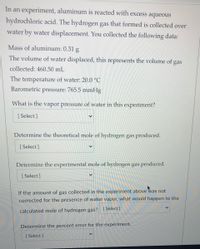 In an experiment, aluminum is reacted with excess aqueous
hydrochloric acid. The hydrogen gas that formed is collected over
water by water displacement. You collected the following data:
Mass of aluminum: 0.31 g
The volume of water displaced, this represents the volume of gas
collected: 460.50 mL
The temperature of water: 20.0 °C
Barometric pressure: 765.5 mmHg
What is the vapor pressure of water in this experiment?
[ Select ]
Determine the theoretical mole of hydrogen gas produced.
[ Select ]
Determine the experimental mole of hydrogen gas produced.
[ Select ]
If the amount of gas collected in the experiment above was not
corrected for the presence of water vapor, what would happen to the
calculated mole of hydrogen gas? [Select ]
Determine the percent error for the experiment.
[ Select ]
