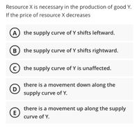 ### Understanding the Impact of Decrease in Resource Prices on the Supply Curve of Good Y

**Scenario:**
Resource X is necessary in the production of good Y. If the price of resource X decreases, the following changes can occur in the supply curve of good Y:

**Options:**

- **A.** the supply curve of Y shifts leftward.
- **B.** the supply curve of Y shifts rightward.
- **C.** the supply curve of Y is unaffected.
- **D.** there is a movement down along the supply curve of Y.
- **E.** there is a movement up along the supply curve of Y.

### Explanation

1. **Supply Curve Shift (A and B):**
   - A shift in the supply curve indicates a change in the quantity supplied at every price level. 
   - If the price of an essential resource (X) for the production of good Y decreases, producers can produce more of good Y at a lower cost. Consequently, the supply curve would **shift rightward (Option B)**, reflecting an increase in supply.
   - A leftward shift (Option A) would imply a decrease in supply, which does not align with a decrease in production costs.

2. **No Influence (C):**
   - If the supply curve of Y is unaffected (Option C), it implies that the change in the price of resource X has no impact on the production of Y. This scenario only applies if resource X is not a significant component in the production of good Y, which contradicts the initial statement that resource X is necessary for producing Y.

3. **Movements Along the Supply Curve (D and E):**
   - A movement along the supply curve refers to a change in quantity supplied due to a change in price of the good itself, not due to a change in production costs. Therefore, a decrease in the price of resource X will not result in movements along the supply curve of Y, eliminating options D and E.

### Conclusion

Given the scenario, the correct response is:
- **B.** the supply curve of Y shifts rightward.

This increase in supply is due to the reduction in costs for producers as the price of an essential resource (X) decreases, allowing more of good Y to be produced efficiently.