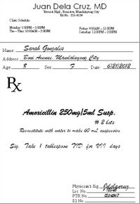 Juan Dela Cruz, MD
TowerA Blgd, Boni Ave, Mandahıyong City
Tel No.: 531-4534
Cliric Schedule:
Monday: 1:00PM -5:00PM
Tue - Thur. 1000AM -3:00PM
Friday: 9:00AM – 12:00PM
Saturday: 12:00PM -300PM
Sarah Gonzales
Boni Avenue, Mandaluyong Çity
Name:
Address:
Age.
Date: 6121|2012
Sex:
Amoricillin 250mg|5ml Susp.
# 2 bots
Recoustitute with water to make 60 L suspeu siou
Sig. Take 1 tallespoon TID for VII days
Physician's Sig elgeruz
12545
Lic. No.
PTR No.
1284567
S2 No.
