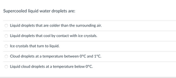 Supercooled liquid water droplets are:
Liquid droplets that are colder than the surrounding air.
Liquid droplets that cool by contact with ice crystals.
Ice crystals that turn to liquid.
Cloud droplets at a temperature between 0°C and 1°C.
Liquid cloud droplets at a temperature below 0°C.