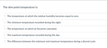 The dew point temperature is:
The temperature at which the relative humidity becomes equal to zero.
The minimum temperature recorded during the night.
The temperature at which air becomes saturated.
The maximum temperature recorded during the day.
The difference between the minimum and maximum temperature during a diurnal cycle.