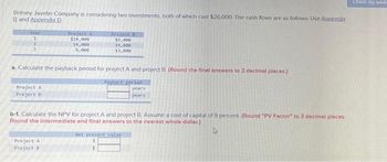 Britney Javelin Company is considering two investments, both of which cost $26,000. The cash flows are as follows: Use Appendix
B and Appendix D.
Year
1
2
3
Project A
Project B
Project A
$10,000
14,000
8,000
a. Calculate the payback period for project A and project B. (Round the final answers to 2 decimal places.)
Payback perlod
years
years
Project A
Project B
Project B
$9,000
14,000
13,000
b-1. Calculate the NPV for project A and project B. Assume a cost of capital of 9 percent. (Round "PV Factor" to 3 decimal places.
Round the intermediate and final answers to the nearest whole dollar)
A
Net present value
$
S
Check my work