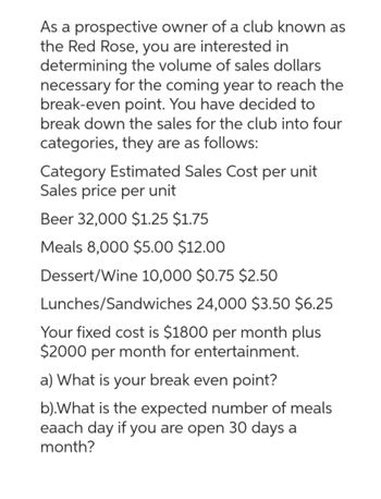 As a prospective owner of a club known as
the Red Rose, you are interested in
determining the volume of sales dollars
necessary for the coming year to reach the
break-even point. You have decided to
break down the sales for the club into four
categories, they are as follows:
Category Estimated Sales Cost per unit
Sales price per unit
Beer 32,000 $1.25 $1.75
Meals 8,000 $5.00 $12.00
Dessert/Wine 10,000 $0.75 $2.50
Lunches/Sandwiches 24,000 $3.50 $6.25
Your fixed cost is $1800 per month plus
$2000 per month for entertainment.
a) What is your break even point?
b).What is the expected number of meals
eaach day if you are open 30 days a
month?