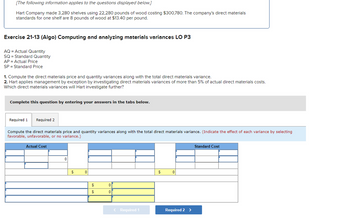 [The following information applies to the questions displayed below.]
Hart Company made 3,280 shelves using 22,280 pounds of wood costing $300,780. The company's direct materials
standards for one shelf are 8 pounds of wood at $13.40 per pound.
Exercise 21-13 (Algo) Computing and analyzing materials variances LO P3
AQ = Actual Quantity
SQ = Standard Quantity
AP = Actual Price
SP = Standard Price
1. Compute the direct materials price and quantity variances along with the total direct materials variance.
2. Hart applies management by exception by investigating direct materials variances of more than 5% of actual direct materials costs.
Which direct materials variances will Hart investigate further?
Complete this question by entering your answers in the tabs below.
Required 1 Required 2
Compute the direct materials price and quantity variances along with the total direct materials variance. (Indicate the effect of each variance by selecting
favorable, unfavorable, or no variance.)
Actual Cost
0
$
0
$
$
0
0
< Required 1
$
0
Required 2 >
Standard Cost