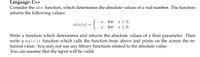 Language: C++
Consider the abs function, which determines the absolute values of a real number. The function
returns the following values:
for x < 0,
abs(x)
for x > 0.
Write a function which determines and returns the absolute values of a float parameter. Then
write a main () function which calls the function from above and prints on the screen the re-
turned value. You may not use any library functions related to the absolute value.
You can assume that the input will be valid.
