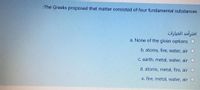 :The Greeks proposed that matter consisted of four fundamental substances
اخترأحد الخيارات
a. None of the given options
b. atoms, fire, water, air
C. earth, metal, water, air
d. atoms, metal, fire, air
e. fire, metal, water, air
