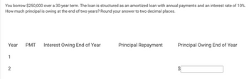 You borrow $250,000 over a 30-year term. The loan is structured as an amortized loan with annual payments and an interest rate of 10%.
How much principal is owing at the end of two years? Round your answer to two decimal places.
Year PMT Interest Owing End of Year
1
2
Principal Repayment
Principal Owing End of Year