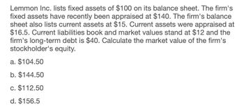 Lemmon Inc. lists fixed assets of $100 on its balance sheet. The firm's
fixed assets have recently been appraised at $140. The firm's balance
sheet also lists current assets at $15. Current assets were appraised at
$16.5. Current liabilities book and market values stand at $12 and the
firm's long-term debt is $40. Calculate the market value of the firm's
stockholder's equity.
a. $104.50
b. $144.50
c. $112.50
d. $156.5