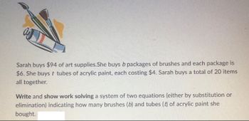 Sarah buys $94 of art supplies.She buys b packages of brushes and each package is
$6. She buys t tubes of acrylic paint, each costing $4. Sarah buys a total of 20 items
all together.
Write and show work solving a system of two equations (either by substitution or
elimination) indicating how many brushes (b) and tubes (t) of acrylic paint she
bought.