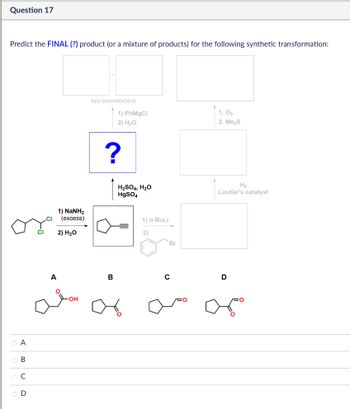 Question 17
Predict the FINAL (?) product (or a mixture of products) for the following synthetic transformation:
two enantiomers
1) PhMgCl
2) H₂O
1.03
2. Me₂S
?
.CI
1) NaNH,
(excess)
2) H₂O
H2SO4, H₂O
HgSO4
1) n-BuLi
2)
Br
CI
منه
ABCD
000
ов
OD
B
0
H2
Lindlar's catalyst
D