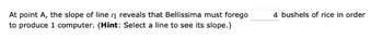 At point A, the slope of line 1 reveals that Bellissima must forego
to produce 1 computer. (Hint: Select a line to see its slope.)
4 bushels of rice in order
