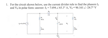 1. For the circuit shown below, use the current divider rule to find the phasors 13
and Vo in polar form: answer: 13 = 7.694 65.3° A, V₁ =¹46.161 Z-24.7° V
1₁ = 940° A ↑
R₁
15 02
L₁
j8n
A₂
www.
4Ω
13↓
с
-j6n
Hii
+
V₂
R3
ΖΩ
L₂
j5Ω