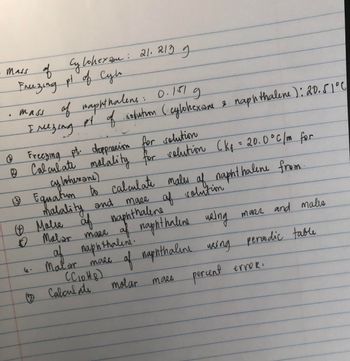 mass of
of Cylohexan: 21. 213 g
Freezing pt of Cylo
•
mass of naphthalens: 0.151
I mezing
д
py of solution (cylohexane 2 naphthalene): 20.51°0
C
Freezing pt. doppression for solution
& Calculate malality for solution (kg = 20.0°C/m for
cy lohexane)
(13
& Equatun to calculate males of naphthalene from.
mase of solution
malality and
Ⓒ Malie af
of naphthalene
пар
1 Malar mass of naphthaleine using
of naphthaline.
af
Malor mase
(C10H8)
Calculate
mass and malis
of naphthaline using periodic table
molar mass
percent erroR.