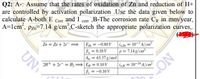 Q2: A-: Assume that the rates of oxidation of Zn and reduction of H+
are controlled by activation polarization .Use the data given below to
calculate A-both E Corr and I corr ,B-The corrosion rate CR in mm/year,
A=lcm, pzn=7.14 g/cm',C-sketch the appropriate polarization curves,.
Zn = Zn + 2e=
Ez = -0.80 V iaza = 10–7 A/cm²
Ba=0.10 V
Aw = 65.37 g/mol
p=7.14g/cm³
2H+ + 2e = H;= EH = 0.10V
ioH = 10-10 A/cm²
%3D
= -0.10 V
CON
UN
