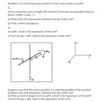 Problem 1. A conducting wire located on the z axis carries a current
Io
and a conductive rod of length 2R centered in the wire and parallel to the yz
plane, rotates a wgr/s.
a) What is the emf expression between the tips of the rod?
b) If the current changes at
Io
sin wM t, what is the expression of the emf?
c) If we let wg = WM, what is the expression of the emf?
@g
varilla.
Suppose now that the rod in problem 1 is oriented parallel to the xy plane.
a) What is the emf expression between the tips of the rod?
b) If the current changes to 10 sin wM t, what is the expression of the emf?
c) If we let wg = WM, what is the expression of the emf?
%3D
