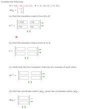 Consider the following.
B = {(5, -2), (-2, 1)}, B' = {(-12, 0), (-4, 4)},
-1
[x]g =
(a) Find the transition matrix from B to B'.
|-7/12
-1/4
p-1 =
1/2
1/4
(b) Find the transition matrix from B' to B.
P =
(c) Verify that the two transition matrices are inverses of each other.
Pp-1
(d) Find the coordinate matrix [x]g, given the coordinate matrix [x]g".
[x]g =
