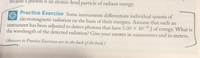 because a photon is an atomic-level particle of radiant energy.
Practice Exercise Some instruments differentiate individual quanta of
electromagnetic radiation on the basis of their energies. Assume that such an
instrument has been adjusted to detect photons that have 5.00 × 10-19 J of energy. What is
the wavelength of the detected radiation? Give your answer in nanometers and in meters.
(Answers to Practice Exercises are in the back of the book.)
