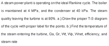 A steam power plant is operating on the ideal Rankine cycle. The boiler
is maintained at 4 MPa, and the condenser at 40 kPa. The steam
quality leaving the turbine is at 90%. a.) Draw the proper T-S diagram
of the cycle with proper label for the points. b.) Find the temperature of
the steam entering the turbine, Qa, Qr, Wt, Wp, Wnet, efficiency, and
steam rate
