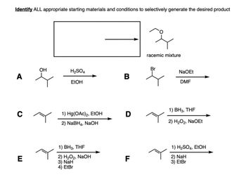 Identify ALL appropriate starting materials and conditions to selectively generate the desired product
racemic mixture
OH
Br
H2SO4
A
B
EtOH
NaOEt
DMF
1) BH 3, THF
C
1) Hg(OAc)2, EtOH
D
2) NaBH4, NaOH
E
1) BH3, THF
2) H2O2, NaOH
3) NaH
4) EtBr
2) H2O2, NaOEt
LL
F
1) H2SO4, EtOH
2) NaH
3) EtBr