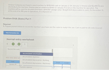 Onslow Company purchased a used machine for $178,000 cash on January 2. On January 3, Onslow paid $2,840 to wire
electricity to the machine. Onslow paid an additional $1,160 on January 4 to secure the machine for operation. The
machine will be used for six years and have a $14,000 salvage value. Straight-line depreciation is used. On December 31,
at the end of its fifth year in operations, it is disposed of.
Problem 8-6A (Static) Part 1
Required:
1. Prepare journal entries to record the machine's purchase and the costs to ready it for use. Cash is paid for all costs incurred.
View transaction list
Journal entry worksheet
Record the cost (
Note: Enter debits bef
Date
January 04
3
Accumulated amortization
Accumulated depletion.
Accumulated depreciation-Building
Accumulated depreciation-Machinery
Depletion expense
Debit
Credit