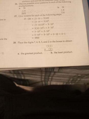 ure to
ute the
1)
addition and part (b)
26. Discuss possible error patterns in each of the following
multiplications.
a. 34
X8
2432
27. Give reasons for each of the following steps.
35-100=(3-10 + 5)100
= (3.10+5)10²
= (3.10)10² +5.10²
= 3(10.10²)+5.10²
= 3·10³ +5.10²
= 3.10³ +5.10² +0.10+ 0.1
= 3500
28. Place the digits 7, 6, 8, 3, and 2 in the boxes to obtain
a. the greatest product.
b. 34
×6
114
x [
b. the least product.