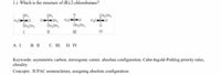 1.) Which is the structure of (R)-2-chlorobutane?
CH,CH,
Cot, H,Ca
II
II
IV
А. I
В. I
с. Ш. D. IV
Keywords: asymmetric carbon, stereogenic center, absolute configuration, Cahn-Ingold-Prehlog priority rules,
chirality
Concepts: IUPAC nomenclature, assigning absolute configuration
