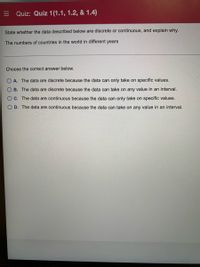 E Quiz: Quiz 1(1.1, 1.2, & 1.4)
State whether the data described below are discrete or continuous, and explain why.
The numbers of countries in the world in different years
Choose the correct answer below.
A. The data are discrete because the data can only take on specific values.
B. The data are discrete because the data can take on any value in an interval.
OC. The data are continuous because the data can only take on specific values.
O D. The data are continuous because the data can take on any value in an interval.
