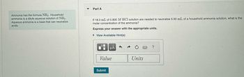 ### Understanding Ammonia and Its Reactions

Ammonia has the chemical formula \( \text{NH}_3 \). Household ammonia is a dilute aqueous solution of \( \text{NH}_3 \). Aqueous ammonia functions as a base and can neutralize acids.

---

### Example Problem: Molar Concentration of Ammonia

**Problem Statement:**

If 18.3 mL of 0.800 M HCl solution are needed to neutralize 5.00 mL of a household ammonia solution, what is the molar concentration of the ammonia?

**Instructions:**

Express your answer with the appropriate units.

**Interactive Section:**

- A hint can be viewed by clicking “View Available Hint(s)”.
- There is a section to input the answer, divided into fields for "Value" and "Units".
  
You can submit your answer using the "Submit" button.