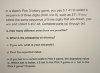 In a state's Pick 3 lottery game, you pay $ 1.41 to select a
sequence of three digits (from 0 to 9), such as 311. If you
select the same sequence of three digits that are drawn, you
win and collect $ 497.48. Complete parts (a) through (e).
a. How many different selections are possible?
b. What is the probability of winning?
c. If you win, what is your net profit?
d. Find the expected value.
e. If you bet in a certain state's Pick 4 game, the expected value
is. Which bet is better, a $ bet in the Pick 3 game or a bet in the
Pick 4 game? Explain.
