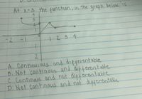 At x=3 the function, in the graph belowe is
-2
+234
|
2
A. Continuious and differentable
B. Not continous and differentable
c Continais and not difforentable
D. Not continous and not differentalle
