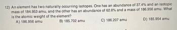 12) An element has two naturally occurring isotopes. One has an abundance of 37.4% and an isotopic
mass of 184.953 amu, and the other has an abundance of 62.6% and a mass of 186.956 amu. What
is the atomic weight of the element?
A) 186.956 amu
B) 185.702 amu
C) 186.207 amu
D) 185.954 amu