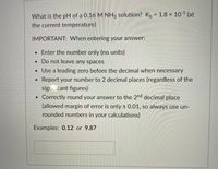 (at
What is the pH of a 0.16 M NH3 solution? K, = 1.8 x 10-5
the current temperature)
IMPORTANT: When entering your answer:
• Enter the number only (no units)
• Do not leave any spaces
• Use a leading zero before the decimal when necessary
Report your number to 2 decimal places (regardless of the
sign..cant figures)
Correctly round your answer to the 2nd decimal place
(allowed margin of error is only + 0.01, so always use un-
rounded numbers in your calculations)
Examples: 0.12 or 9.87
