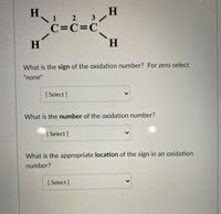 H 2 3/
\ 1
C=C=C°
H.
What is the sign of the oxidation number? For zero select
"none"
[ Select ]
What is the number of the oxidation number?
[ Select]
What is the appropriate location of the sign in an oxidation
number?
[ Select ]
<>
