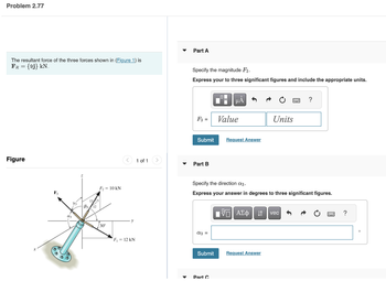 Problem 2.77
The resultant force of the three forces shown in (Figure 1) is
FR = {9j} KN.
Figure
F₁
a
Y
F₂ = 10 KN
30
F₁ = 12 kN
1 of 1
▼
Part A
Specify the magnitude F3.
Express your to three significant figures and include the appropriate units.
F3 =
Part B
Submit Request Answer
a3 =
I
Submit
μÀ
Part C
Value
Specify the direction a3.
Express your answer in degrees to three significant figures.
Units
VAΣ vec
Request Answer
?
?