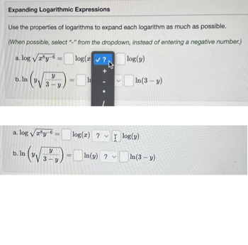 Expanding Logarithmic Expressions
Use the properties of logarithms to expand each logarithm as much as possible.
(When possible, select "-" from the dropdown, instead of entering a negative number.)
a. log √ry-6 = log(z✔?
log(y)
b. In
(V√√3² V)
l
=
a. log √x³y-6
log(x) ? log(y)
b. In (√√3",)-In(s)? In (3-y)
=
In(3-y)
v