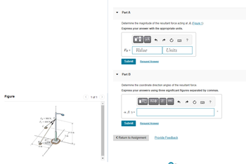 Figure
F-900 N A
Fe-600 N
C
B
6 m
45°
43m
6m
1 of 1
Part A
Determine the magnitude of the resultant force acting at A.(Figure 1)
Express your answer with the appropriate units.
FR =
Submit
Part B
■
α, B, y=
Submit
μÅ ^
Value
Request Answer
Determine the coordinate direction angles of the resultant force.
Express your answers using three significant figures separated by commas.
ΨΕ ΑΣΦΑ
Units
Request Answer
< Return to Assignment
AX÷¹1 vec
www.
→
?
Provide Feedback
O
?