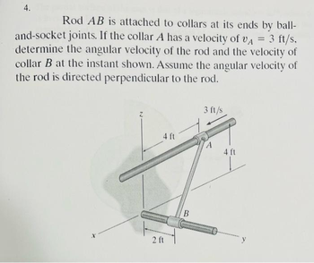 4.
Rod AB is attached to collars at its ends by ball-
and-socket joints. If the collar A has a velocity of VA = 3 ft/s.
determine the angular velocity of the rod and the velocity of
collar B at the instant shown. Assume the angular velocity of
the rod is directed perpendicular to the rod.
4 ft
2 ft
B
3 ft/s
A
4 ft
y